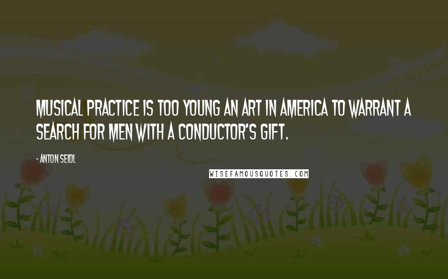 Anton Seidl Quotes: Musical practice is too young an art in America to warrant a search for men with a conductor's gift.