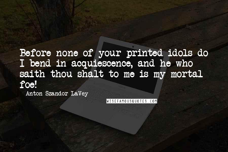 Anton Szandor LaVey Quotes: Before none of your printed idols do I bend in acquiescence, and he who saith thou shalt to me is my mortal foe!