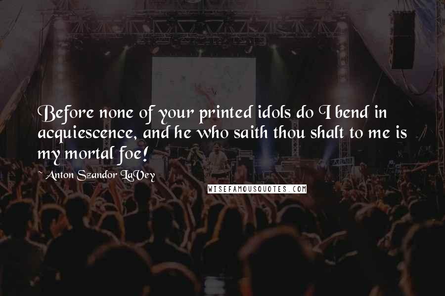 Anton Szandor LaVey Quotes: Before none of your printed idols do I bend in acquiescence, and he who saith thou shalt to me is my mortal foe!