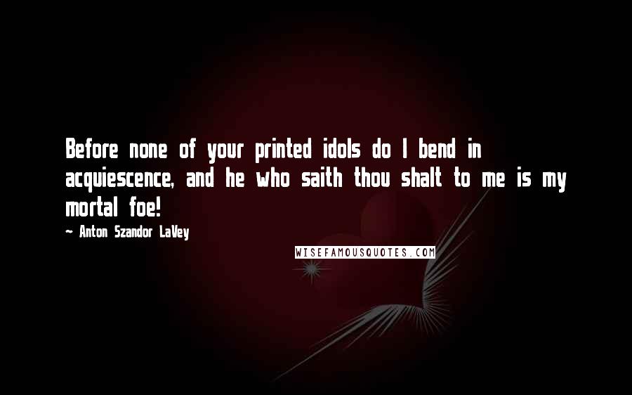 Anton Szandor LaVey Quotes: Before none of your printed idols do I bend in acquiescence, and he who saith thou shalt to me is my mortal foe!