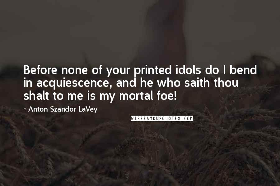 Anton Szandor LaVey Quotes: Before none of your printed idols do I bend in acquiescence, and he who saith thou shalt to me is my mortal foe!