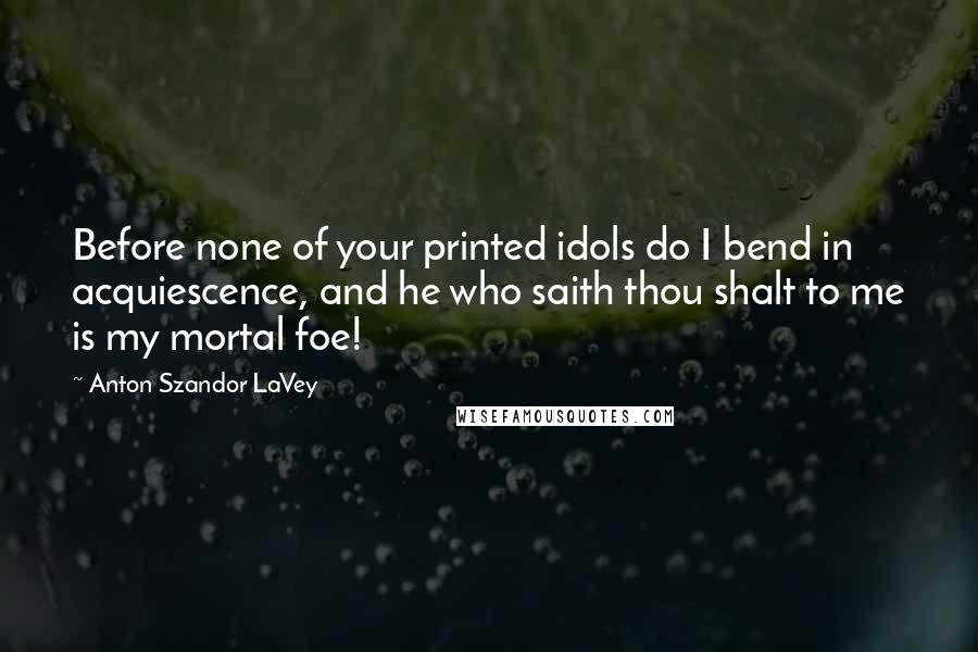 Anton Szandor LaVey Quotes: Before none of your printed idols do I bend in acquiescence, and he who saith thou shalt to me is my mortal foe!