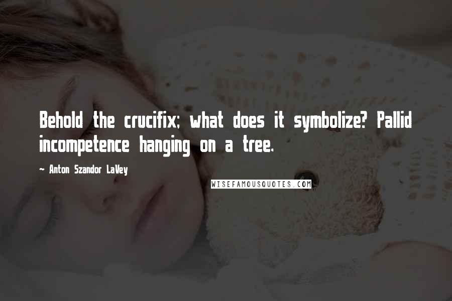 Anton Szandor LaVey Quotes: Behold the crucifix; what does it symbolize? Pallid incompetence hanging on a tree.