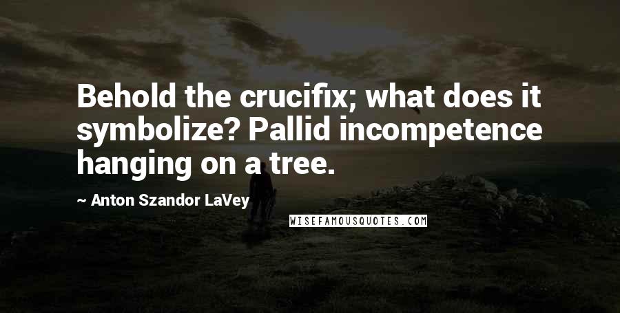 Anton Szandor LaVey Quotes: Behold the crucifix; what does it symbolize? Pallid incompetence hanging on a tree.