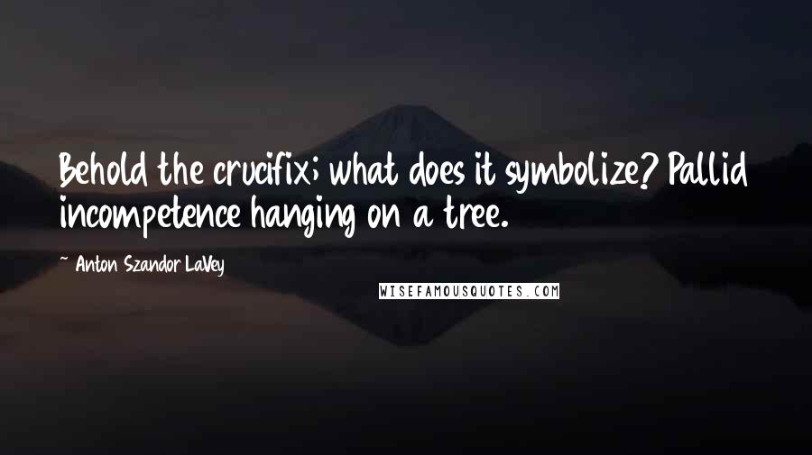 Anton Szandor LaVey Quotes: Behold the crucifix; what does it symbolize? Pallid incompetence hanging on a tree.