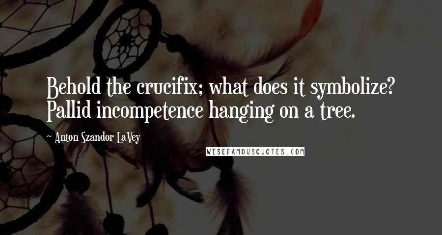 Anton Szandor LaVey Quotes: Behold the crucifix; what does it symbolize? Pallid incompetence hanging on a tree.