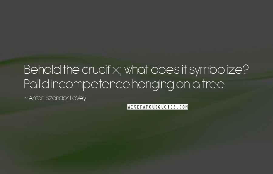 Anton Szandor LaVey Quotes: Behold the crucifix; what does it symbolize? Pallid incompetence hanging on a tree.