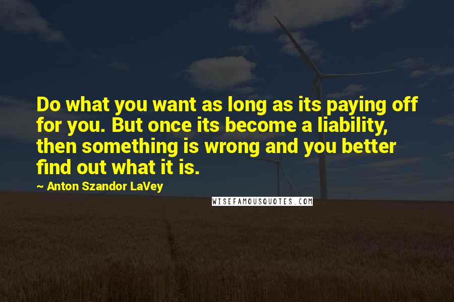 Anton Szandor LaVey Quotes: Do what you want as long as its paying off for you. But once its become a liability, then something is wrong and you better find out what it is.