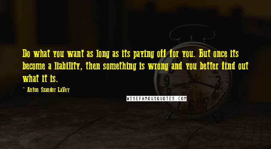 Anton Szandor LaVey Quotes: Do what you want as long as its paying off for you. But once its become a liability, then something is wrong and you better find out what it is.