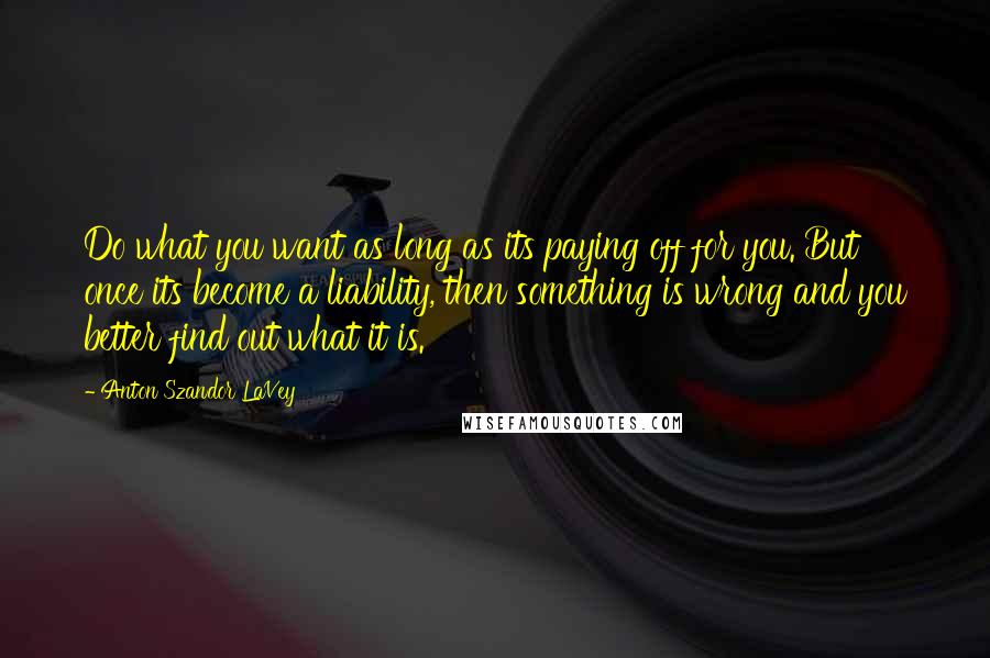 Anton Szandor LaVey Quotes: Do what you want as long as its paying off for you. But once its become a liability, then something is wrong and you better find out what it is.