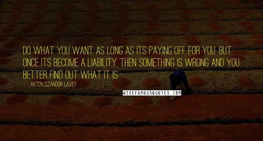 Anton Szandor LaVey Quotes: Do what you want as long as its paying off for you. But once its become a liability, then something is wrong and you better find out what it is.