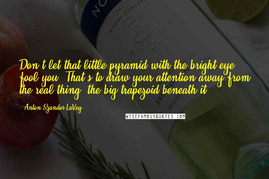 Anton Szandor LaVey Quotes: Don't let that little pyramid with the bright eye fool you. That's to draw your attention away from the real thing: the big trapezoid beneath it.