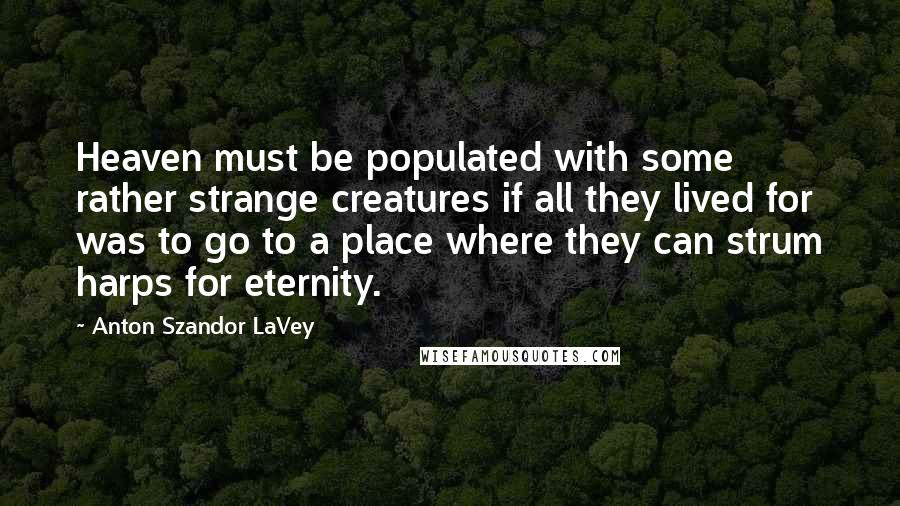 Anton Szandor LaVey Quotes: Heaven must be populated with some rather strange creatures if all they lived for was to go to a place where they can strum harps for eternity.