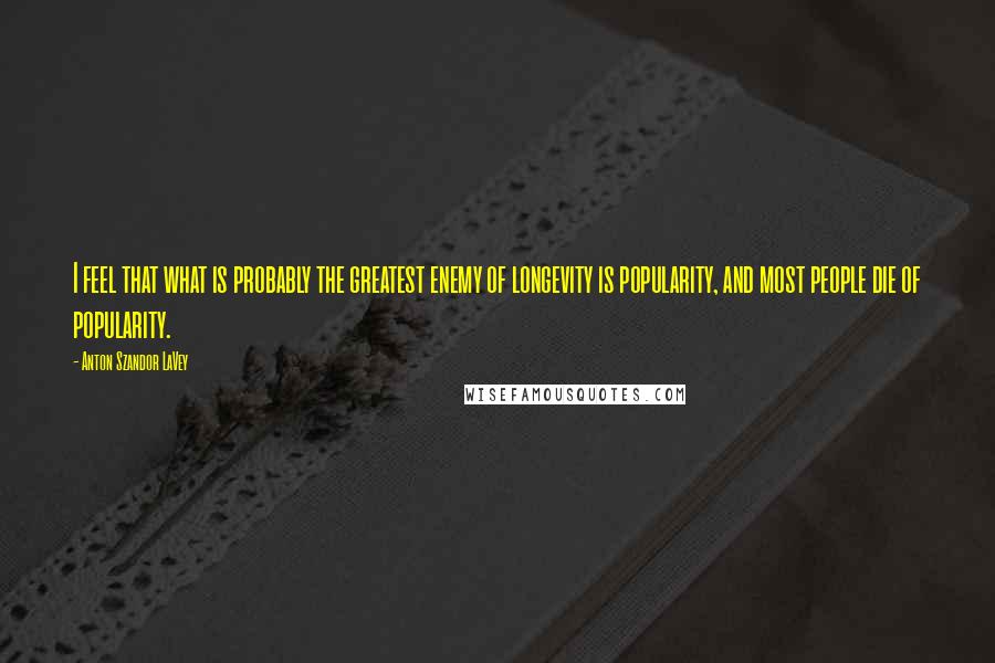 Anton Szandor LaVey Quotes: I feel that what is probably the greatest enemy of longevity is popularity, and most people die of popularity.