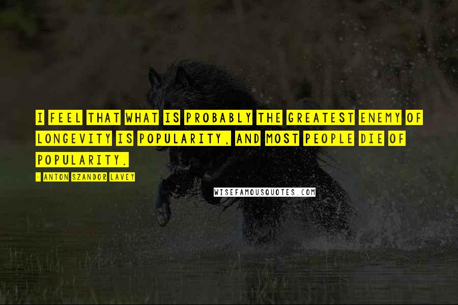 Anton Szandor LaVey Quotes: I feel that what is probably the greatest enemy of longevity is popularity, and most people die of popularity.