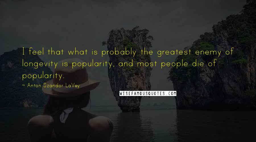 Anton Szandor LaVey Quotes: I feel that what is probably the greatest enemy of longevity is popularity, and most people die of popularity.