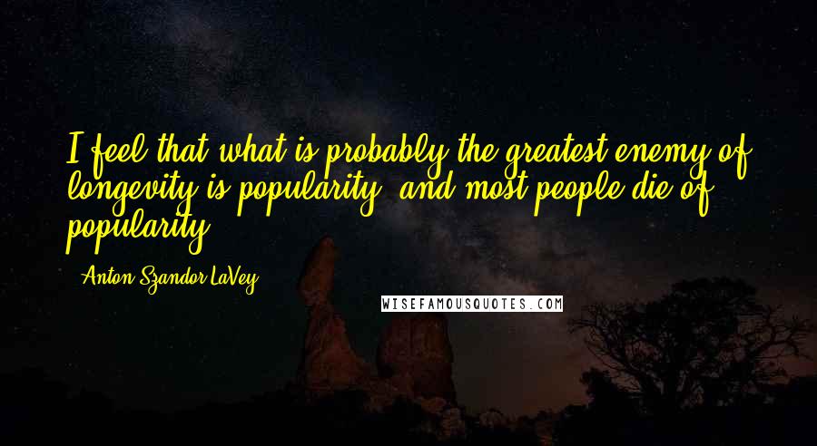Anton Szandor LaVey Quotes: I feel that what is probably the greatest enemy of longevity is popularity, and most people die of popularity.