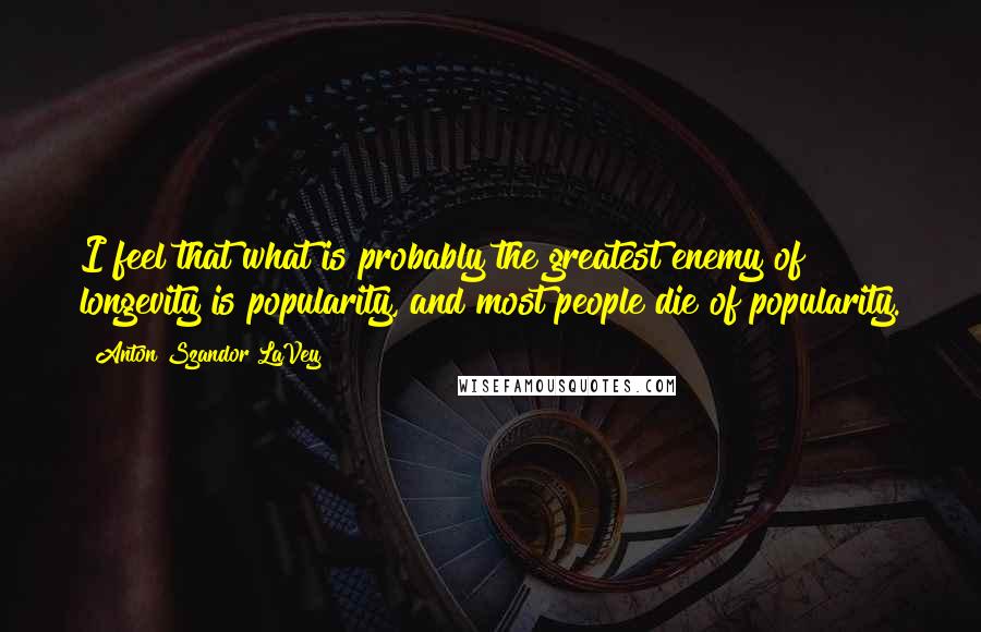 Anton Szandor LaVey Quotes: I feel that what is probably the greatest enemy of longevity is popularity, and most people die of popularity.