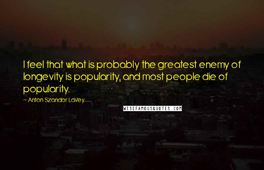 Anton Szandor LaVey Quotes: I feel that what is probably the greatest enemy of longevity is popularity, and most people die of popularity.
