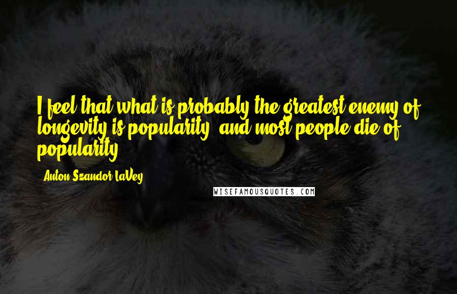 Anton Szandor LaVey Quotes: I feel that what is probably the greatest enemy of longevity is popularity, and most people die of popularity.