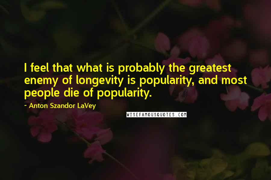 Anton Szandor LaVey Quotes: I feel that what is probably the greatest enemy of longevity is popularity, and most people die of popularity.