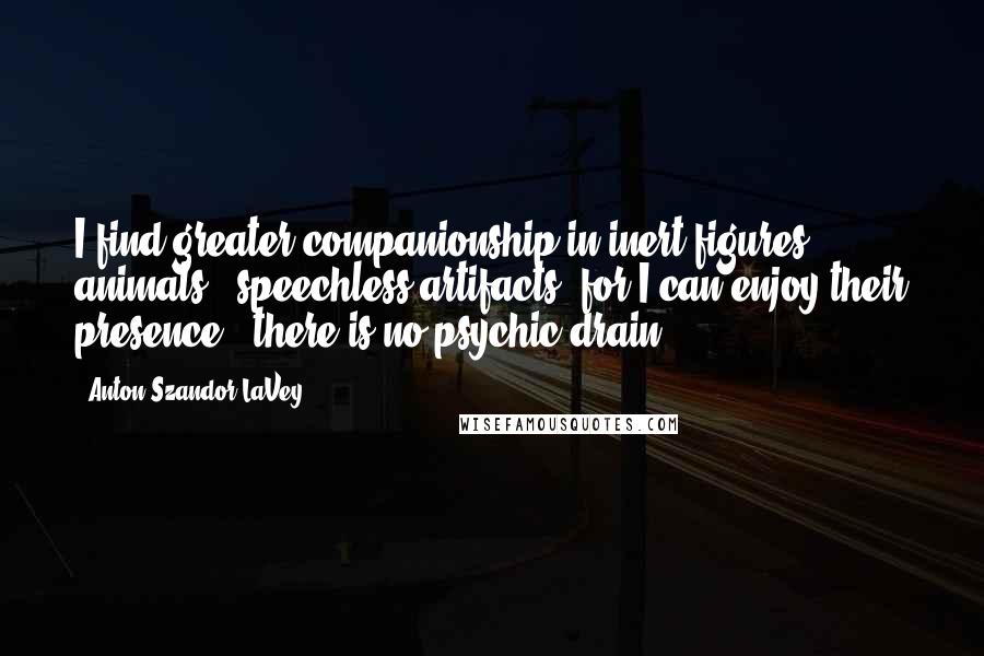 Anton Szandor LaVey Quotes: I find greater companionship in inert figures, animals & speechless artifacts, for I can enjoy their presence & there is no psychic drain