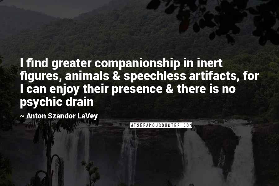 Anton Szandor LaVey Quotes: I find greater companionship in inert figures, animals & speechless artifacts, for I can enjoy their presence & there is no psychic drain