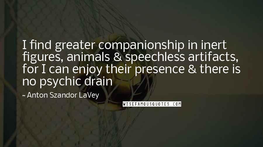 Anton Szandor LaVey Quotes: I find greater companionship in inert figures, animals & speechless artifacts, for I can enjoy their presence & there is no psychic drain