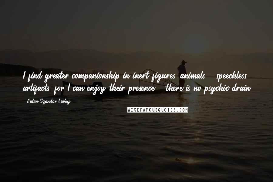 Anton Szandor LaVey Quotes: I find greater companionship in inert figures, animals & speechless artifacts, for I can enjoy their presence & there is no psychic drain