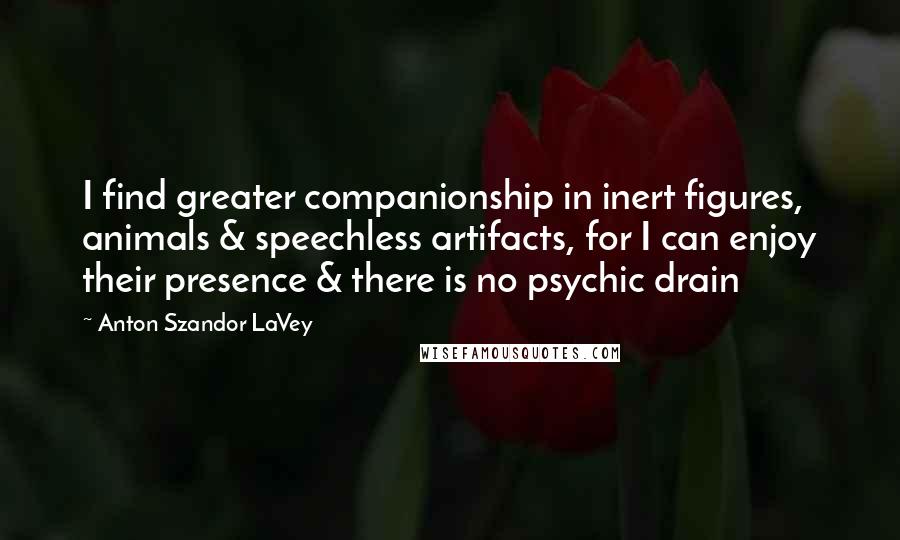 Anton Szandor LaVey Quotes: I find greater companionship in inert figures, animals & speechless artifacts, for I can enjoy their presence & there is no psychic drain