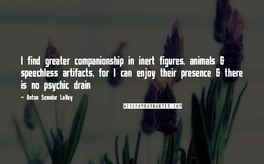 Anton Szandor LaVey Quotes: I find greater companionship in inert figures, animals & speechless artifacts, for I can enjoy their presence & there is no psychic drain