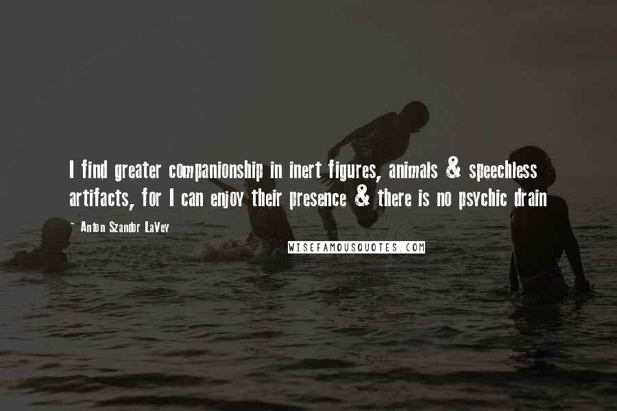 Anton Szandor LaVey Quotes: I find greater companionship in inert figures, animals & speechless artifacts, for I can enjoy their presence & there is no psychic drain