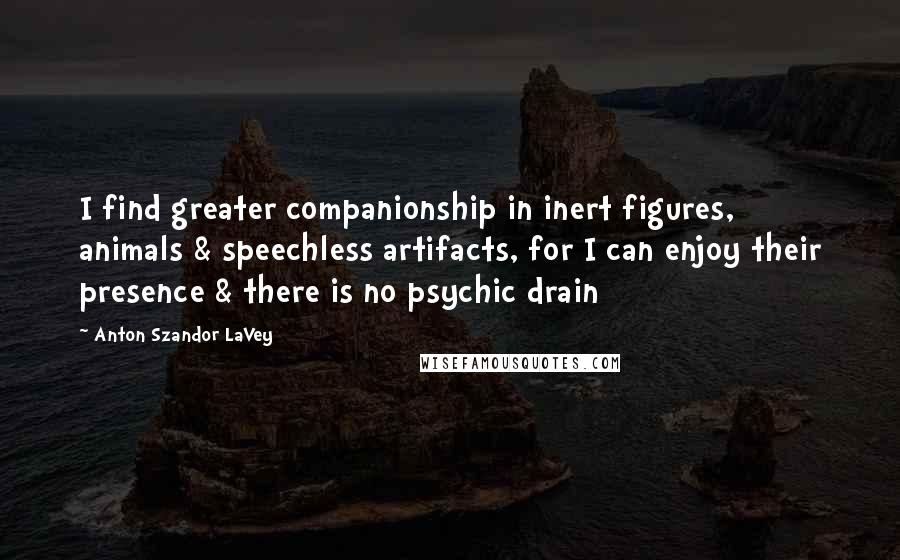 Anton Szandor LaVey Quotes: I find greater companionship in inert figures, animals & speechless artifacts, for I can enjoy their presence & there is no psychic drain