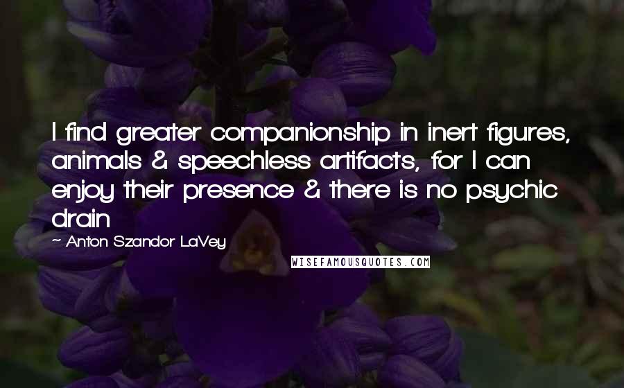 Anton Szandor LaVey Quotes: I find greater companionship in inert figures, animals & speechless artifacts, for I can enjoy their presence & there is no psychic drain