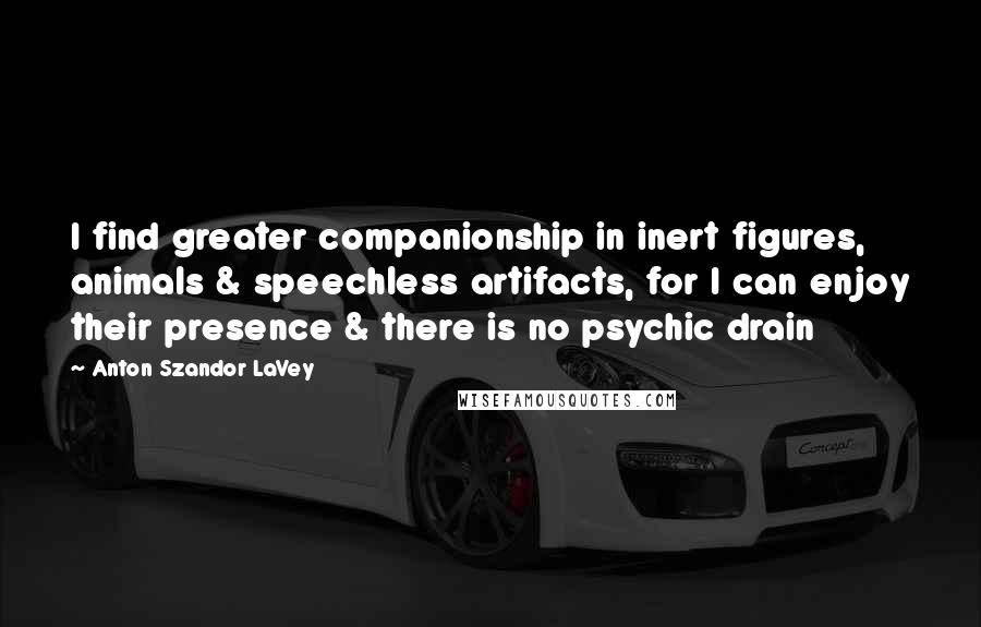 Anton Szandor LaVey Quotes: I find greater companionship in inert figures, animals & speechless artifacts, for I can enjoy their presence & there is no psychic drain