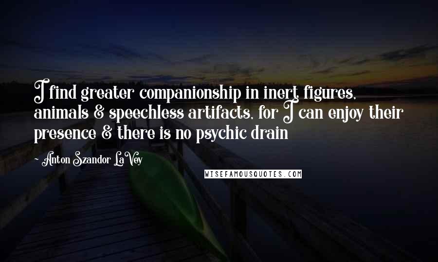 Anton Szandor LaVey Quotes: I find greater companionship in inert figures, animals & speechless artifacts, for I can enjoy their presence & there is no psychic drain