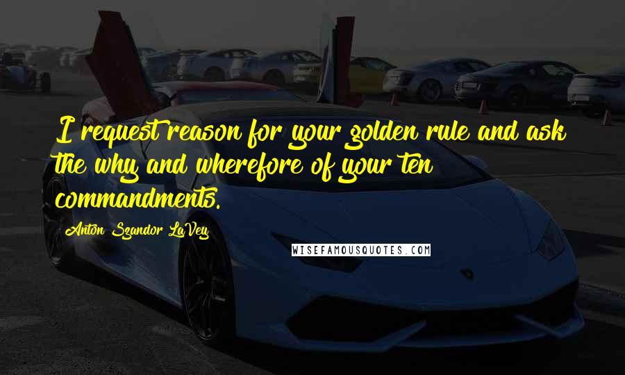 Anton Szandor LaVey Quotes: I request reason for your golden rule and ask the why and wherefore of your ten commandments.