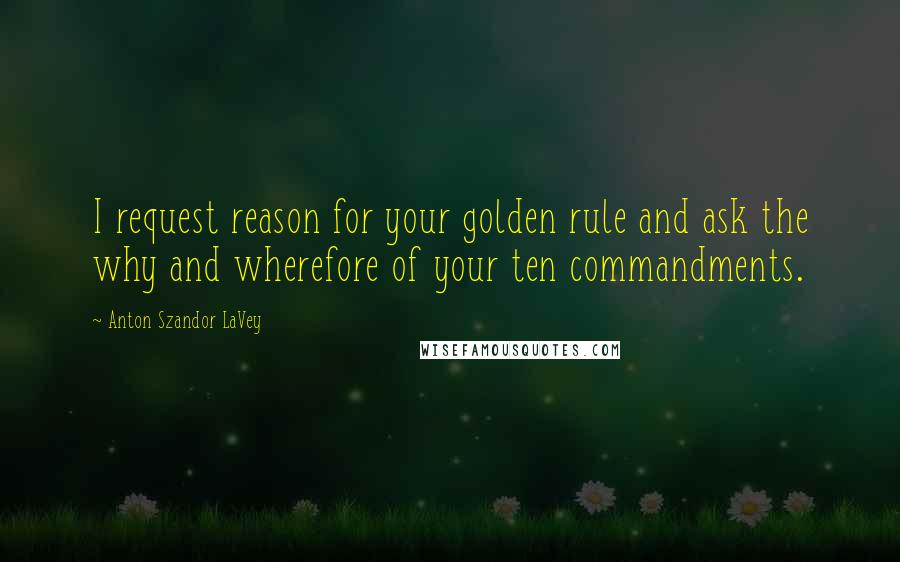 Anton Szandor LaVey Quotes: I request reason for your golden rule and ask the why and wherefore of your ten commandments.