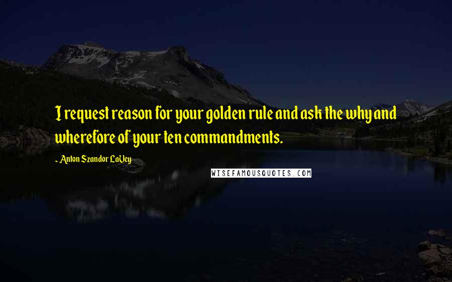 Anton Szandor LaVey Quotes: I request reason for your golden rule and ask the why and wherefore of your ten commandments.