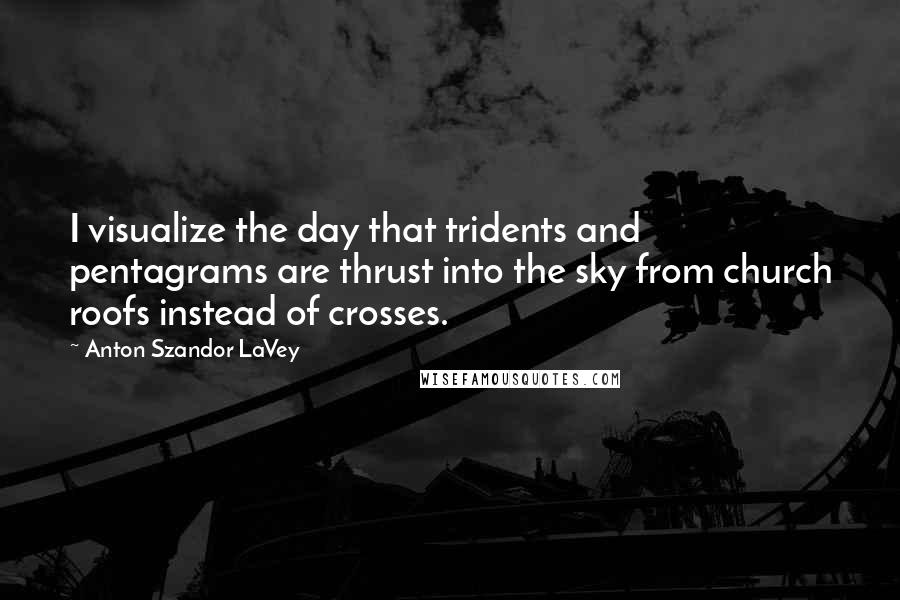 Anton Szandor LaVey Quotes: I visualize the day that tridents and pentagrams are thrust into the sky from church roofs instead of crosses.