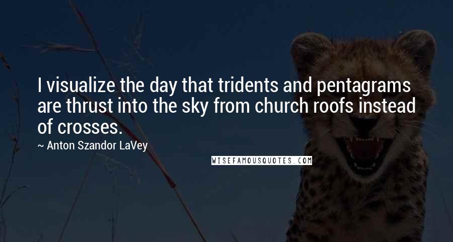 Anton Szandor LaVey Quotes: I visualize the day that tridents and pentagrams are thrust into the sky from church roofs instead of crosses.