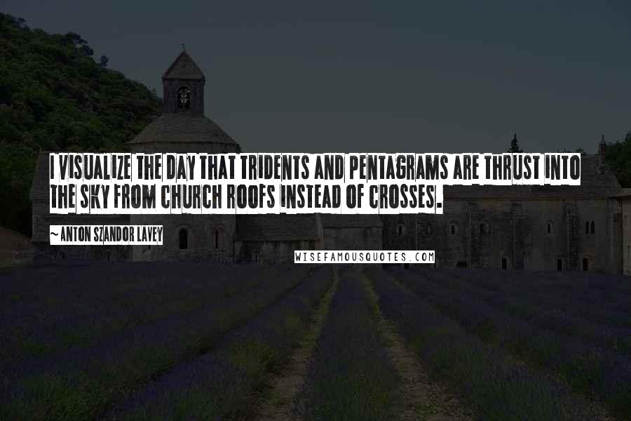 Anton Szandor LaVey Quotes: I visualize the day that tridents and pentagrams are thrust into the sky from church roofs instead of crosses.