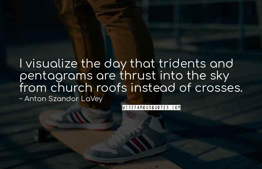 Anton Szandor LaVey Quotes: I visualize the day that tridents and pentagrams are thrust into the sky from church roofs instead of crosses.