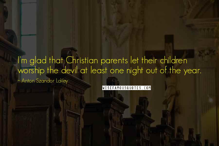 Anton Szandor LaVey Quotes: I'm glad that Christian parents let their children worship the devil at least one night out of the year.