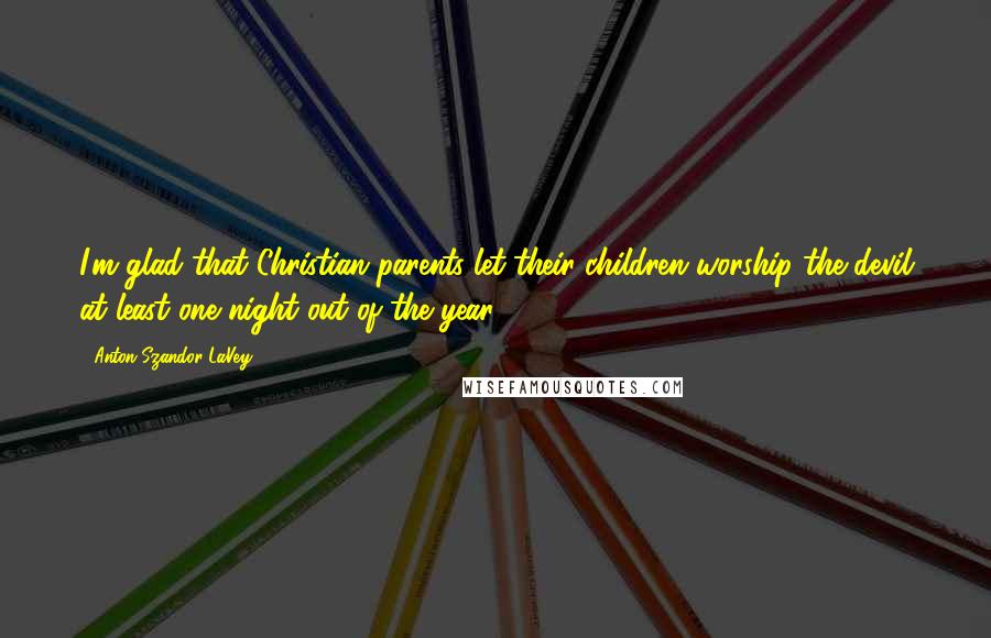 Anton Szandor LaVey Quotes: I'm glad that Christian parents let their children worship the devil at least one night out of the year.