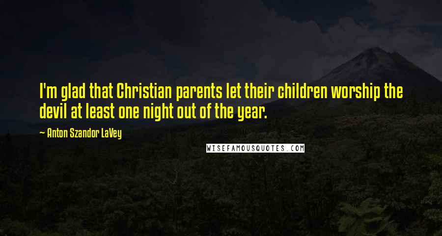 Anton Szandor LaVey Quotes: I'm glad that Christian parents let their children worship the devil at least one night out of the year.