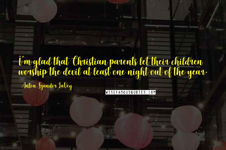 Anton Szandor LaVey Quotes: I'm glad that Christian parents let their children worship the devil at least one night out of the year.