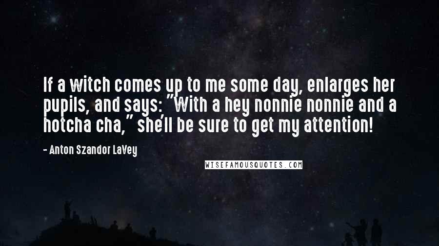 Anton Szandor LaVey Quotes: If a witch comes up to me some day, enlarges her pupils, and says: "With a hey nonnie nonnie and a hotcha cha," she'll be sure to get my attention!