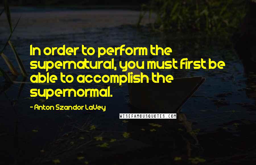 Anton Szandor LaVey Quotes: In order to perform the supernatural, you must first be able to accomplish the supernormal.