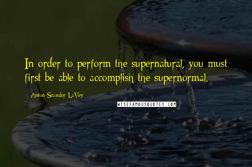 Anton Szandor LaVey Quotes: In order to perform the supernatural, you must first be able to accomplish the supernormal.
